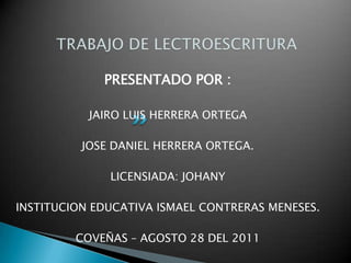 PRESENTADO POR :

           JAIRO LUIS HERRERA ORTEGA

          JOSE DANIEL HERRERA ORTEGA.

              LICENSIADA: JOHANY

INSTITUCION EDUCATIVA ISMAEL CONTRERAS MENESES.

         COVEÑAS – AGOSTO 28 DEL 2011
 