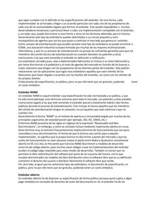 que sigan cumplan con lo definido en las especificaciones del estándar. De esta forma, cada
implementador se ve forzado a llegar a un acuerdo particular con cada uno de los propietarios de
cada una de las exclusividades legales que forman el estándar. Esto puede imposibilitar a muchos
desarrolladores (empresas o personas) llevar a cabo una implementación compatible con el estándar,
y, en todo caso, puede discriminar a unos frente a otros en los términos obtenidos para la licencia.
Generalmente este tipo de estándares quedan delimitados a un círculo pequeño y semi-
monopolístico de agentes que son los que pasan a controlar el mercado que genera el estándar.
Como cuerpos de estandarización que pueden proveer este tipo de estándares se puede encontrar a
ECMA, una asociación industrial europea formada por muchas de las mayores multinacionales
informáticas, y que en su proceso de estandarización no provee las suficientes garantías para que los
miembros del comité técnico de estandarización en cuestión desvelen las patentes y otras
restricciones a las que está sometido el estándar en definición o ratificación.
Los estándares cerrados pues, atan a determinados fabricantes (o incluso a un único fabricante) y
por tanto discriminan a la población y al resto de agentes del mercado en función de las buenas o
malas relaciones que tengan con los propietarios de las distintas partes del estándar. Sólo podrán
relacionarse con las aplicaciones que sigan esos estándares aquellos que sean clientes de los
fabricantes que hayan llegado a acuerdos con los dueños del estándar, así como con los clientes de
los propios dueños.
El documento de especificación, es público, pero no por ello tiene que ser gratuito, pudiendo tener
un coste simbólico.
Estándar RAND
Un estándar RAND es aquel estándar cuya especificación ha sido normalizada y es pública, y que
ha sido licenciada bajo unos términos comunes para todo el mercado. Las patentes y otras posibles
restricciones legales a las que esté sometido el estándar parcial o totalmente habrán sido hechos
públicos durante el proceso de estandarización. Esto incluye al menos aquellos que los miembros
del comité de estandarización tengan en posesión, no así aquellos que sean externos o que no
cuenten con
Generalmente la forma “RAND” es el mínimo de apertura e inclusividad exigido por muchos de los
principales organismos de estandarización (por ejemplo, ISO, IEC, OASIS, etc.)
El término RAND proviene de las siglas en inglesas de la expresión “Reasonable and Non
Discriminatory”, sin embargo, y como se constata incluso mediante importantes pleitos en curso,
dicho término muy al contrario frecuentemente implica términos de licenciamiento que son poco
razonables y muy discriminatorios. El hecho de que la licencia sea común para cualquier
implementador, no significa que la propia licencia no discrimine a partes del mercado o que los
costes de licenciamiento no sean abusivos (véase el pleito entre Nokia y Qualcomm actualmente
abierto en EE.UU.) Así, es frecuente que licencias RAND discriminen a modelos de desarrollo
como los de código abierto, pues muchas veces obligan a que las implementaciones del estándar
oculten el código (algo imposible para estos modos de desarrollo). También es común que no
permitan la libre redistribución del software por parte de los usuarios del mismo, con lo que
resultan discriminados los modelos de libre distribución como el software libre que en su definición
contienen el derecho del usuario a distribuir libremente el software libre que recibe.
Por otro lado, al igual que los anteriores tipos de estándares, el documento de especificación, es
público, pero no por ello tiene que ser gratuito, pudiendo tener un coste simbólico.
Estándar abierto
Un estándar abierto ha de disponer su especificación de forma pública (aunque quizá sujeta a algún
pago simbólico en concepto de derechos de autor del documento en sí), el estándar ha de ser
 