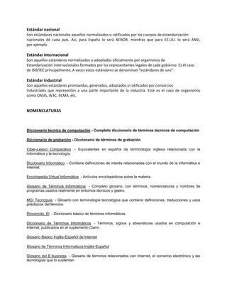 Estándar nacional
Son estándares nacionales aquellos normalizados o ratificados por los cuerpos de estandarización
nacionales de cada país. Así, para España lo será AENOR, mientras que para EE.UU. lo será ANSI,
por ejemplo.
Estándar internacional
Son aquellos estándares normalizados o adoptados oficialmente por organismos de
Estandarización internacionales formados por los representantes legales de cada gobierno. Es el caso
de ISO/IEC principalmente. A veces estos estándares se denominan “estándares de iure”.
Estándar industrial
Son aquellos estándares promovidos, generados, adoptados o ratificados por consorcios
Industriales que representan a una parte importante de la industria. Este es el caso de organismos
como OASIS, W3C, ECMA, etc.
NOMENCLATURAS
Diccionario técnico de computación - Completo diccionario de términos técnicos de computación
Diccionario de grabación - Diccionario de términos de grabación
Ciber-Léxico Comparativo - Equivalentes en español de terminología inglesa relacionada con la
informática y la tecnología.
Diccionario Informático - Contiene definiciones de interés relacionadas con el mundo de la informática e
Internet.
Enciclopedia Virtual Informática - Artículos enciclopédicos sobre la materia.
Glosario de Términos Informáticos - Completo glosario, con términos, nomenclaturas y nombres de
programas usados realmente en entornos técnicos y geeks.
MCI Tecnoguía - Glosario con terminología tecnológica que contiene definiciones, traducciones y usos
práctiocos del término.
Rinconcito, El - Diccionario básico de términos informáticos.
Diccionario de Términos Informáticos - Términos, signos y abreviaturas usados en computación e
Internet, publicados en el suplemento Clarín.
Glosario Básico Inglés-Español de Internet
Glosario de Términos Informaticos Inglés-Español
Glosario del E-business - Glosario de términos relacionados con Internet, el comercio electrónico y las
tecnologías que lo sustentan.
 