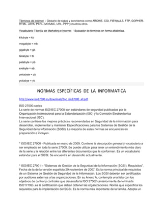 Términos de internet - Glosario de siglas y acronismos como ARCHIE, CGI, FIEWALLS, FTP, GOPHER,
HTML, JAVA; PERL, MOSAIC, URL, PPP y muchos otros.
Vocabulario Técnico de Marketing e Internet - Buscador de términos en forma alfabética.
kilobyte = kb
megabyte = mb
gigabyte = gb
terabyte = tb
petabyte = pb
exabyte = eb
zettabyte = zb
yottabye = yb
NORMAS ESPECÍFICAS DE LA INFORMATICA
http://www.iso27000.es/download/doc_iso27000_all.pdf
ISO 27000-series
La serie de normas ISO/IEC 27000 son estándares de seguridad publicados por la
Organización Internacional para la Estandarización (ISO) y la Comisión Electrotécnica
Internacional (IEC).
La serie contiene las mejores prácticas recomendadas en Seguridad de la información para
desarrollar, implementar y mantener Especificaciones para los Sistemas de Gestión de la
Seguridad de la Información (SGSI). La mayoría de estas normas se encuentran en
preparación e incluyen.
* ISO/IEC 27000 - Publicada en mayo de 2009. Contiene la descripción general y vocabulario a
ser empleado en toda la serie 27000. Se puede utilizar para tener un entendimiento más claro
de la serie y la relación entre los diferentes documentos que la conforman. Es un vocabulario
estándar para el SGSI. Se encuentra en desarrollo actualmente.
* ISO/IEC 27001 – “Sistemas de Gestión de la Seguridad de la Información (SGSI). Requisitos”.
Fecha de la de la versión española 29 noviembre de 2007. Es la norma principal de requisitos
de un Sistema de Gestión de Seguridad de la Información. Los SGSI deberán ser certificados
por auditores externos a las organizaciones. En su Anexo A, contempla una lista con los
objetivos de control y controles que desarrolla la ISO 27002 (anteriormente denominada
ISO17799) .es la certificación que deben obtener las organizaciones. Norma que especifica los
requisitos para la implantación del SGSI. Es la norma más importante de la familia. Adopta un
 