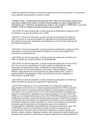 enfoque de gestión de riesgos y promueve la mejora continua de los procesos. Fue publicada
como estándar internacional en octubre de 2005.
* ISO/IEC 27002 – (Anteriormente denominada ISO17799). Guía de buenas prácticas que
describe los objetivos de control y controles recomendables en cuanto a seguridad de la
información con 11 dominios, 39 objetivos de control y 133 controles. S 7799 Parte 1 y la norma
ISO/IEC 17799. Es código de buenas prácticas para la gestión de
• ISO 27007: En fase de desarrollo; su fecha prevista de publicación es Mayo de 2010.
Consistirá en una guía de auditoría de un SGSI.
• ISO 27011: En fase de desarrollo; su fecha prevista de publicación es finales de
2008. Consistirá en una guía de gestión de seguridad de la información específica
Para telecomunicaciones, elaborada conjuntamente con la ITU (Unión Internacional
De Telecomunicaciones).
• ISO 27031: En fase de desarrollo; su fecha prevista de publicación es Mayo de 2010.
Consistirá en una guía de continuidad de negocio en cuanto a tecnologías de la
Información y comunicaciones.
• ISO 27032: En fase de desarrollo; su fecha prevista de publicación es Febrero de
2009. Consistirá en una guía relativa a la ciberseguridad.
• ISO 27033: En fase de desarrollo; su fecha prevista de publicación es entre 2010 y
2011. Es una norma consistente en 7 partes: gestión de seguridad de redes,
Arquitectura de seguridad de redes, escenarios de redes de referencia,
Aseguramiento de las comunicaciones entre redes mediante Gateway, acceso
Remoto, aseguramiento de comunicaciones en redes mediante Bps y diseño e
Implementación de seguridad en redes. Provendrá de la revisión, ampliación y
Remuneración de ISO 18028.
• ISO 27034: En fase de desarrollo; su fecha prevista de publicación es Febrero de
2009. Consistirá en una guía de seguridad en aplicaciones.
• ISO 27799: Publicada el 12 de Junio de 2008. Es un estándar de gestión de
Seguridad de la información en el sector sanitario aplicando ISO 17799 (actual ISO
27002). Esta norma, al contrario que las anteriores, no la desarrolla el subcomité
JTC1/SC27, sino el comité técnico TC 215. ISO 27799:2008 define directrices para
Apoyar la interpretación y aplicación en la salud informática de la norma ISO / IEC
27002 y es un complemento de esa norma. ISO 27799:2008 especifica un conjunto
Detallado de controles y directrices de buenas prácticas para la gestión de la salud y
La seguridad de la información por organizaciones sanitarias y otros custodios de la
Información sanitaria en base a garantizar un mínimo nivel necesario de seguridad
Apropiado para la organización y circunstancias que van a mantener la
Confidencialidad, integridad y disponibilidad de información personal de salud. ISO
27799:2008 se aplica a la información en salud en todos sus aspectos y en
Cualquiera de sus formas, toma la información (palabras y números, grabaciones
Sonoras, dibujos, vídeos y imágenes médicas), sea cual fuere el medio utilizado para
Almacenar (de impresión o de escritura en papel o electrónicos de almacenamiento)
 