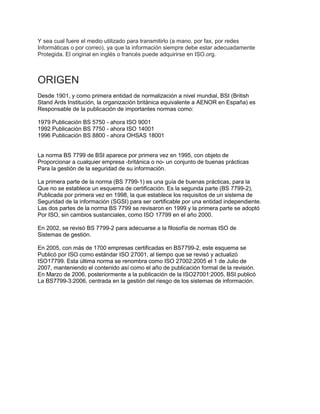 Y sea cual fuere el medio utilizado para transmitirlo (a mano, por fax, por redes
Informáticas o por correo), ya que la información siempre debe estar adecuadamente
Protegida. El original en inglés o francés puede adquirirse en ISO.org.
ORIGEN
Desde 1901, y como primera entidad de normalización a nivel mundial, BSI (British
Stand Ards Institución, la organización británica equivalente a AENOR en España) es
Responsable de la publicación de importantes normas como:
1979 Publicación BS 5750 - ahora ISO 9001
1992 Publicación BS 7750 - ahora ISO 14001
1996 Publicación BS 8800 - ahora OHSAS 18001
La norma BS 7799 de BSI aparece por primera vez en 1995, con objeto de
Proporcionar a cualquier empresa -británica o no- un conjunto de buenas prácticas
Para la gestión de la seguridad de su información.
La primera parte de la norma (BS 7799-1) es una guía de buenas prácticas, para la
Que no se establece un esquema de certificación. Es la segunda parte (BS 7799-2),
Publicada por primera vez en 1998, la que establece los requisitos de un sistema de
Seguridad de la información (SGSI) para ser certificable por una entidad independiente.
Las dos partes de la norma BS 7799 se revisaron en 1999 y la primera parte se adoptó
Por ISO, sin cambios sustanciales, como ISO 17799 en el año 2000.
En 2002, se revisó BS 7799-2 para adecuarse a la filosofía de normas ISO de
Sistemas de gestión.
En 2005, con más de 1700 empresas certificadas en BS7799-2, este esquema se
Publicó por ISO como estándar ISO 27001, al tiempo que se revisó y actualizó
ISO17799. Esta última norma se renombra como ISO 27002:2005 el 1 de Julio de
2007, manteniendo el contenido así como el año de publicación formal de la revisión.
En Marzo de 2006, posteriormente a la publicación de la ISO27001:2005, BSI publicó
La BS7799-3:2006, centrada en la gestión del riesgo de los sistemas de información.
 