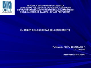 REPÚBLICA BOLIVARIANA DE VENEZUELAREPÚBLICA BOLIVARIANA DE VENEZUELA
UNIVERSIDAD PEDAGÓGICA EXPERIMENTAL LIBERTADORUNIVERSIDAD PEDAGÓGICA EXPERIMENTAL LIBERTADOR
INSTITUTO DE MEJORAMIENTO PROFESIONAL DEL MAGISTERIOINSTITUTO DE MEJORAMIENTO PROFESIONAL DEL MAGISTERIO
NUCLEO ACADÉMICO GUANARE - ESTADO PORTUGUESANUCLEO ACADÉMICO GUANARE - ESTADO PORTUGUESA
EL ORIGEN DE LA SOCIEDAD DEL CONOCIMIENTOEL ORIGEN DE LA SOCIEDAD DEL CONOCIMIENTO
Participante: RENY J COLMENARES F.Participante: RENY J COLMENARES F.
CI: 14.179.904CI: 14.179.904
Instructora : Felida PerniaInstructora : Felida Pernia
 