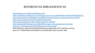 REFERENCIAS BIBLIOGRÁFICAS
http://www.uv.es/~bellochc/pdf/pwtic1.pdf
http://unilibretics.fullblog.com.ar/introduccion-a-las-tics-21249434803.html#C139333025299132
http://colaborativounad.blogspot.com/2009/11/origen-hostoria-y-evolucion-de-las-tics.html
https://sites.google.com/site/ticsyopal5/assignments
http://zulyta.obolog.es/origen-primera-epoca-tic-1616264
http://alejandrofitz.blogspot.com/2011/10/el-origen-y-la-evolucion-de-las-tic.html
http://tics-12.blogspot.com/2012/08/origen-de-las-tics.html
http://www.tics.org.ar/home/index.php/noticias-destacadas-2/157-definicion-de-tics
Byron Ch. TECNOLOGÍAS APLICADAS A LA EDUCACIÓN ,Quito-Ecuador 2009
 