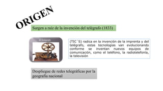 Surgen a raíz de la invención del telégrafo (1833)
Despliegue de redes telegráficas por la
geografía nacional
(TIC´S) radica en la invención de la imprenta y del
telégrafo, estas tecnologías van evolucionando
conforme se inventan nuevos equipos de
comunicación, como el teléfono, la radiotelefonía,
la televisión
 