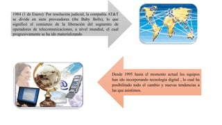 1984 (1 de Enero): Por resolución judicial, la compañía AT&T
se divide en siete proveedores (the Baby Bells), lo que
significó el comienzo de la liberación del segmento de
operadores de telecomunicaciones, a nivel mundial, el cual
progresivamente se ha ido materializando
Desde 1995 hasta el momento actual los equipos
han ido incorporando tecnología digital , lo cual ha
posibilitado todo el cambio y nuevas tendencias a
las que asistimos.
 