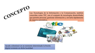 Las Tecnologías de la Información y la Comunicación, también
conocidas como TIC, son el conjunto de tecnologías desarrolladas
que permite procesar, gestionar información y enviarla rápidamente
de manera automática.
Ayuda a disminuir en un momento determinado la brecha
digital existente en dicha localidad.
 