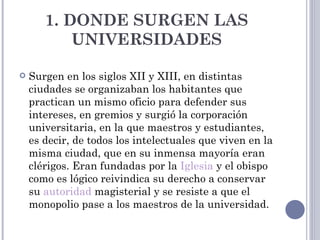 1. DONDE SURGEN LAS
           UNIVERSIDADES

   Surgen en los siglos XII y XIII, en distintas
    ciudades se organizaban los habitantes que
    practican un mismo oficio para defender sus
    intereses, en gremios y surgió la corporación
    universitaria, en la que maestros y estudiantes,
    es decir, de todos los intelectuales que viven en la
    misma ciudad, que en su inmensa mayoría eran
    clérigos. Eran fundadas por la Iglesia y el obispo
    como es lógico reivindica su derecho a conservar
    su autoridad magisterial y se resiste a que el
    monopolio pase a los maestros de la universidad.
 