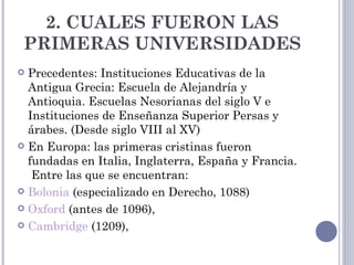 2. CUALES FUERON LAS
 PRIMERAS UNIVERSIDADES
 Precedentes: Instituciones Educativas de la
  Antigua Grecia: Escuela de Alejandría y
  Antioquia. Escuelas Nesorianas del siglo V e
  Instituciones de Enseñanza Superior Persas y
  árabes. (Desde siglo VIII al XV)
 En Europa: las primeras cristinas fueron
  fundadas en Italia, Inglaterra, España y Francia.
   Entre las que se encuentran:
 Bolonia (especializado en Derecho, 1088)

 Oxford (antes de 1096),

 Cambridge (1209), 
 