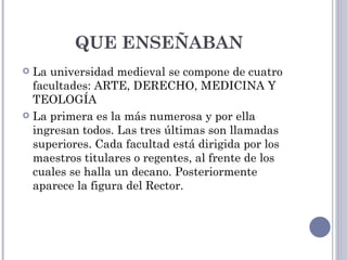 QUE ENSEÑABAN
 La universidad medieval se compone de cuatro
  facultades: ARTE, DERECHO, MEDICINA Y
  TEOLOGÍA
 La primera es la más numerosa y por ella
  ingresan todos. Las tres últimas son llamadas
  superiores. Cada facultad está dirigida por los
  maestros titulares o regentes, al frente de los
  cuales se halla un decano. Posteriormente
  aparece la figura del Rector.
 