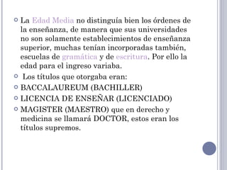  La Edad Media no distinguía bien los órdenes de
  la enseñanza, de manera que sus universidades
  no son solamente establecimientos de enseñanza
  superior, muchas tenían incorporadas también,
  escuelas de gramática y de escritura. Por ello la
  edad para el ingreso variaba.
  Los títulos que otorgaba eran:

 BACCALAUREUM (BACHILLER)

 LICENCIA DE ENSEÑAR (LICENCIADO)

 MAGISTER (MAESTRO) que en derecho y
  medicina se llamará DOCTOR, estos eran los
  títulos supremos.
 