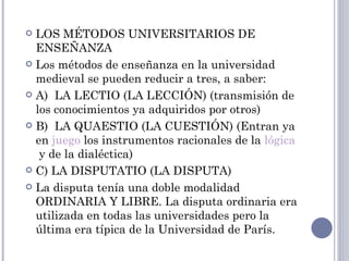  LOS MÉTODOS UNIVERSITARIOS DE
  ENSEÑANZA
 Los métodos de enseñanza en la universidad
  medieval se pueden reducir a tres, a saber:
 A)  LA LECTIO (LA LECCIÓN) (transmisión de
  los conocimientos ya adquiridos por otros)
 B)  LA QUAESTIO (LA CUESTIÓN) (Entran ya
  en juego los instrumentos racionales de la lógica
   y de la dialéctica)
 C) LA DISPUTATIO (LA DISPUTA)

 La disputa tenía una doble modalidad
  ORDINARIA Y LIBRE. La disputa ordinaria era
  utilizada en todas las universidades pero la
  última era típica de la Universidad de París.
 