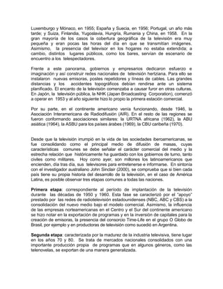 Luxemburgo y Mónaco, en 1955; España y Suecia, en 1956; Portugal, un año más
tarde; y Suiza, Finlandia, Yugoslavia, Hungría, Rumania y China, en 1958. En la
gran mayoría de los casos la cobertura geográfica de la televisión era muy
pequeña y eran pocas las horas del día en que se transmitían imágenes.
Asimismo, la presencia del televisor en los hogares no estaba extendida; a
cambio, distintos lugares públicos, como los bares, servían de escenario de
encuentro a los telespectadores.

Frente a este panorama, gobiernos y empresarios dedicaron esfuerzo e
imaginación y así construir redes nacionales de televisión hertziana. Para ello se
instalaron nuevas emisoras, postes repetidores y líneas de cables. Las grandes
distancias y los accidentes topográficos debían rendirse ante un sistema
planificado. El encanto de la televisión comenzaba a causar furor en otras culturas.
En Japón, la televisión pública, la NHK (Japan Broadcasting Corporation), comenzó
a operar en 1953 y al año siguiente hizo lo propio la primera estación comercial.

Por su parte, en el continente americano venía funcionando, desde 1946, la
Asociación Interamericana de Radiodifusión (AIR). En el resto de las regiones se
fueron conformando asociaciones similares: la URTNA africana (1962), la ABU
asiática (1964), la ASBU para los países árabes (1969), la CBU caribeña (1970).


Desde que la televisión irrumpió en la vida de las sociedades iberoamericanas, se
fue consolidando como el principal medio de difusión de masas, cuyas
características comunes se debe señalar el carácter comercial del medio y la
estrecha relación que históricamente ha guardado con los gobiernos de turno, tanto
civiles como militares. Hoy como ayer, son millones los latinoamericanos que
encienden, día tras día, sus televisores para entretenerse e informarse. En sintonía
con el investigador australiano John Sinclair (2000), se comprueba que si bien cada
país tiene su propia historia del desarrollo de la televisión, en el caso de América
Latina, es posible observar tres etapas comunes a todas las naciones.

Primera etapa: correspondiente al período de implantación de la televisión
durante las décadas de 1950 y 1960. Esta fase se caracterizó por el “apoyo”
prestado por las redes de radiotelevisión estadounidenses (NBC, ABC y CBS) a la
consolidación del nuevo medio bajo el modelo comercial. Asimismo, la influencia
de las empresas norteamericanas en el Centro y el Sur del continente americano
se hizo notar en la exportación de programas y en la inversión de capitales para la
creación de emisoras, la presencia del consorcio Time-Life en el grupo O Globo de
Brasil, por ejemplo y en productoras de televisión como sucedió en Argentina.

Segunda etapa: caracterizada por la madurez de la industria televisiva, tiene lugar
en los años 70 y 80. Se trata de mercados nacionales consolidados con una
importante producción propia de programas que en algunos géneros, como las
telenovelas, se exportan de una manera generalizada.
 