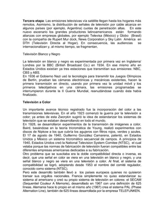 Tercera etapa: Las emisiones televisivas vía satélite llegan hasta los hogares más
remotos. Asimismo, la distribución de señales de televisión por cable alcanza en
algunos países (por ejemplo, Argentina) cuotas de penetración altas. En este
nuevo escenario los grandes productores latinoamericanos están formando
alianzas con empresas globales, por ejemplo Televisa (México) y Globo (Brasil)
con la compañía de Rupert Mur dock, News Corporation y Sky Latin América en
DTH (Televisión Directa al Hogar). En consecuencia, las audiencias              se
internacionalizan y, al mismo tiempo, se fragmentan.

Televisión Blanco y Negro

La televisión en blanco y negro es experimentada por primera vez en Inglaterra/
Londres por la BBC (British Broadcast Co.) en 1934. En ese mismo año en
Estados Unidos existían ya tres estaciones que transmitían sus emisiones: NBC,
CBS y ABS.
En 1936 el Gobierno Nazi usó la tecnología para transmitir los Juegos Olímpicos
de Berlín, prueban las cámaras electrónicas y mecánicas existentes, hacen la
primera transmisión en directo, usando por primera vez la unidad móvil y los
primeros teleobjetivos en una cámara, las emisiones programadas se
interrumpieron durante la II Guerra Mundial, reanudándose cuando ésta había
finalizado.

Televisión a Color

Un importante avance técnico registrado fue la incorporación del color a las
transmisiones televisivas. En el año 1923 comenzó la guerra por la televisión a
color; ya antes de esta Zworykin sugirió la idea de estandarizar los sistemas de
televisión que se estaban desarrollando en todo el mundo.
En 1928, se desarrollaron experimentos de la transmisión de imágenes a color.
Baird, basándose en la teoría tricromática de Young, realizó experimentos con
discos de Nipkow a los que cubría los agujeros con filtros rojos, verdes y azules.
El 17 de agosto de 1940, Guillermo González Camarena, patentó, en Estados
Unidos y México un sistema tricromático secuencial de campos. A principios de
1940, Estados Unidos creó la National Television System Comitee (NTSC), el cual
velaba porque las normas de fabricación de televisión fueran compatibles entre las
diferentes empresas americanas dedicadas a su fabricación.
Otro problema que se suscitaba era la doble compatibilidad directa o inversa, es
decir, que una señal en color se viera en una televisión en blanco y negro, y una
señal blanco y negro se viera en una televisión a color. Al final, el sistema de
compatibilidad se logró, adoptando desde 1953 el nombre del comité regulador,
conocido como sistema (NTSC).
Pero este desarrollo también llevó a los países europeos quienes no quisieron
transar sus orgullos nacionales. Francia simplemente no quiso estandarizar su
sistema al americano y creó su propio sistema de televisión en colores: el SECAM
(Sequentiel Couleur A Memorie), desarrollado en 1967 con una definición de 625
líneas. Alemania hace lo propio en el mismo año (1967) crea el sistema PAL (Phase
Alternation Line), también de 625 líneas desarrollada por la empresa TELEFUNKEN.
 
