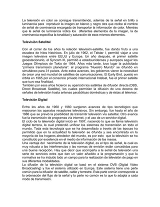 La televisión en color se consigue transmitiendo, además de la señal en brillo o
luminancia para reproducir la imagen en blanco y negro otra que recibe el nombre
de señal de crominancia encargada de transportar la información de color. Mientras
que la señal de luminancia indica los diferentes elementos de la imagen, la de
crominancia especifica la tonalidad y saturación de esos mismos elementos.

Televisión Satelital

Con el correr de los años la relación televisión-satélite, fue dando fruto a una
escalera de hitos históricos. En julio de 1962, el Telstar I, permitió viajar a una
imagen televisiva entre EEUU y Europa. Un año después, el primer satélite
geoestacionario, el Syncom III, permitió a estadounidenses y europeos seguir los
Juegos Olímpicos de Tokio de 1964. Años más tarde, tuvo lugar la publicitada
“primera transmisión planetaria”: el programa “Nuestro Mundo” se difundió en
simultáneo para 31 países. Ante estos avances, los gobiernos vieron la necesidad
de crear una red mundial de satélites de comunicaciones. El Early Bird, puesto en
órbita en 1965 por el consorcio privado internacional Intelsat, fue el primer satélite
que tuvo esa finalidad.
También por esos años hicieron su aparición los satélites de difusión directa (DBS,
Direct Broadcast Satellite), los cuales permitían la difusión de una decena de
señales de televisión hasta antenas parabólicas domésticas y de éstas al televisor.

Televisión Digital

Entre los años de 1960 y 1980 surgieron avances de tipo tecnológico que
mejoraron los aparatos receptores televisivos. Sin embargo, fue hasta el año de
1986 que se previó la posibilidad de transmitir televisión vía satelital. Otro avance
fue la transmisión de programas vía internet, y el uso de un servidor digital.
El ciclo de la televisión digital inició en 1997, naciendo lo que se llama televisión
digital terrena, la cual pretendió unificar los sistemas de transmisión en todo el
mundo. Toda esta tecnología que se ha desarrollado a través de las épocas ha
permitido que en la actualidad la televisión se difunda y sea encontrada en la
mayoría de los hogares alrededor del mundo, es por esto que la televisión se ha
constituido por excelencia en el medio de información de las masas.
Una ventaja del nacimiento de la televisión digital, es el tipo de señal, la cual es
muy robusta a las interferencias y las normas de emisión están concebidas para
una buena recepción. Hay que decir que acompaña a la señal de televisión una
serie de servicios extra que dan un valor añadido a la programación y que la
normativa se ha incluido todo un campo para la realización de televisión de pago en
sus diferentes modalidades.
La difusión de la televisión digital se basó en el sistema DVB (Digital Video
Broadcasting) y fue el sistema utilizado en Europa. Este sistema tiene una parte
común para la difusión de satélite, cable y terrestre. Esta parte común corresponde a
la ordenación del flujo de la señal y la parte no común es la que lo adapta a cada
modo de transmisión.
 