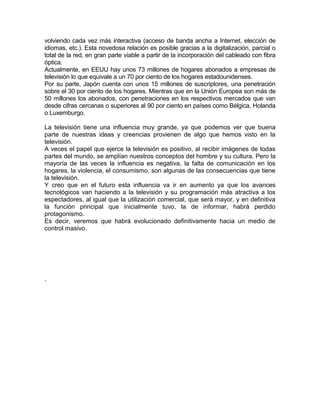 volviendo cada vez más interactiva (acceso de banda ancha a Internet, elección de
idiomas, etc.). Esta novedosa relación es posible gracias a la digitalización, parcial o
total de la red, en gran parte viable a partir de la incorporación del cableado con fibra
óptica.
Actualmente, en EEUU hay unos 73 millones de hogares abonados a empresas de
televisión lo que equivale a un 70 por ciento de los hogares estadounidenses.
Por su parte, Japón cuenta con unos 15 millones de suscriptores, una penetración
sobre el 30 por ciento de los hogares. Mientras que en la Unión Europea son más de
50 millones los abonados, con penetraciones en los respectivos mercados que van
desde cifras cercanas o superiores al 90 por ciento en países como Bélgica, Holanda
o Luxemburgo.

La televisión tiene una influencia muy grande, ya que podemos ver que buena
parte de nuestras ideas y creencias provienen de algo que hemos visto en la
televisión.
A veces el papel que ejerce la televisión es positivo, al recibir imágenes de todas
partes del mundo, se amplían nuestros conceptos del hombre y su cultura. Pero la
mayoría de las veces la influencia es negativa, la falta de comunicación en los
hogares, la violencia, el consumismo, son algunas de las consecuencias que tiene
la televisión.
Y creo que en el futuro esta influencia va ir en aumento ya que los avances
tecnológicos van haciendo a la televisión y su programación más atractiva a los
espectadores, al igual que la utilización comercial, que será mayor, y en definitiva
la función principal que inicialmente tuvo, la de informar, habrá perdido
protagonismo.
Es decir, veremos que habrá evolucionado definitivamente hacia un medio de
control masivo.




.
 