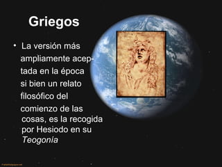 Griegos
• La versión más
ampliamente acep-
tada en la época
si bien un relato
filosófico del
comienzo de las
cosas, es la recogida
por Hesiodo en su
Teogonía
 
