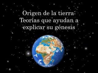 Origen de la tierra:
Teorías que ayudan a
explicar su génesis
 