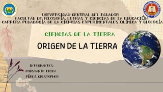 UNIVERSIDAD CENTRAL DEL ECUADOR
FACULTAD DE FILOSOFÍA, LETRAS Y CIENCIAS DE LA EDUCACIÓN
CARRERA PEDAGOGÍA DE LA CIENCIAS EXPERIMENTALES QUÍMICA Y BIOLOGÍA
CIENCIAS DE LA TIERRA
ORIGEN DE LA TIERRA
INTEGRANTES:
CONSTANTE ERIKA
PÉREZ CRISTOPHER
 