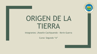 ORIGEN DE LA
TIERRA
Integrantes: Jhoselin Cachipuendo - Kevin Guerra
Curso: Segundo “A”
 