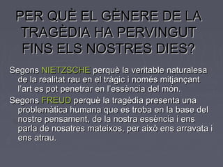 PER QUÈ EL GÈNERE DE LAPER QUÈ EL GÈNERE DE LA
TRAGÈDIA HA PERVINGUTTRAGÈDIA HA PERVINGUT
FINS ELS NOSTRES DIES?FINS ELS NOSTRES DIES?
SegonsSegons NIETZSCHENIETZSCHE perquè la veritable naturalesaperquè la veritable naturalesa
de la realitat rau en el tràgic i només mitjançantde la realitat rau en el tràgic i només mitjançant
l’art es pot penetrar en l’essència del món.l’art es pot penetrar en l’essència del món.
SegonsSegons FREUDFREUD perquè la tragèdia presenta unaperquè la tragèdia presenta una
problemàtica humana que es troba en la base delproblemàtica humana que es troba en la base del
nostre pensament, de la nostra essència i ensnostre pensament, de la nostra essència i ens
parla de nosatres mateixos, per això ens arravata iparla de nosatres mateixos, per això ens arravata i
ens atrau.ens atrau.
 