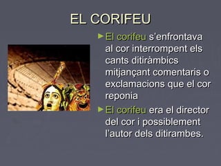 EL CORIFEUEL CORIFEU
►El corifeuEl corifeu s’enfrontavas’enfrontava
al cor interrompent elsal cor interrompent els
cants ditiràmbicscants ditiràmbics
mitjançant comentaris omitjançant comentaris o
exclamacions que el corexclamacions que el cor
reponiareponia
►El corifeuEl corifeu era el directorera el director
del cor i possiblementdel cor i possiblement
l’autor dels ditirambes.l’autor dels ditirambes.
 
