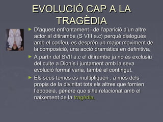 EVOLUCIÓ CAP A LAEVOLUCIÓ CAP A LA
TRAGÈDIATRAGÈDIA
► D’aquest enfrontament i de l’aparició d’un altreD’aquest enfrontament i de l’aparició d’un altre
actor al ditirambe (S VIII a.c) perquè dialoguésactor al ditirambe (S VIII a.c) perquè dialogués
amb el corifeu, es desprèn un major moviment deamb el corifeu, es desprèn un major moviment de
la composició, una acció dramàtica en definitiva.la composició, una acció dramàtica en definitiva.
► A partir del SVII a.c el ditirambe ja no és exclusiuA partir del SVII a.c el ditirambe ja no és exclusiu
del culte a Dionís i juntament amb la sevadel culte a Dionís i juntament amb la seva
evolució formal varia, també el contingut.evolució formal varia, també el contingut.
► Els seus temes es multipliquen , a més delsEls seus temes es multipliquen , a més dels
propis de la divinitat tots els altres que fornienpropis de la divinitat tots els altres que fornien
l’epopeia, gènere que s’ha relacionat amb ell’epopeia, gènere que s’ha relacionat amb el
naixement de lanaixement de la tragèdia.tragèdia.
 
