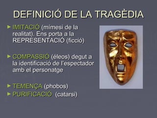 DEFINICIÓ DE LA TRAGÈDIADEFINICIÓ DE LA TRAGÈDIA
► IMITACIÓIMITACIÓ (mímesi de la(mímesi de la
realitat). Ens porta a larealitat). Ens porta a la
REPRESENTACIÓ (ficció)REPRESENTACIÓ (ficció)
► COMPASSIÓCOMPASSIÓ (éleos) degut a(éleos) degut a
la identificació de l’espectadorla identificació de l’espectador
amb el personatgeamb el personatge
► TEMENÇATEMENÇA (phobos)(phobos)
► PURIFICACIÓPURIFICACIÓ (catarsi)(catarsi)
 