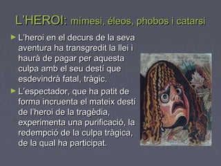 L’HEROI:L’HEROI: mímesi, éleos, phobos i catarsimímesi, éleos, phobos i catarsi
► L’heroi en el decurs de la sevaL’heroi en el decurs de la seva
aventura ha transgredit la llei iaventura ha transgredit la llei i
haurà de pagar per aquestahaurà de pagar per aquesta
culpa amb el seu destí queculpa amb el seu destí que
esdevindrà fatal, tràgic.esdevindrà fatal, tràgic.
► L’espectador, que ha patit deL’espectador, que ha patit de
forma incruenta el mateix destíforma incruenta el mateix destí
de l’heroi de la tragèdia,de l’heroi de la tragèdia,
experimenta una purificació, laexperimenta una purificació, la
redempció de la culpa tràgica,redempció de la culpa tràgica,
de la qual ha participat.de la qual ha participat.
 