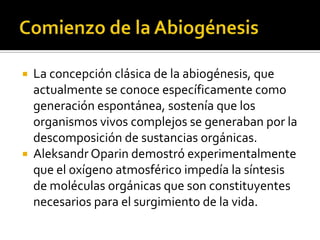 Comienzo de la AbiogénesisLa concepción clásica de la abiogénesis, que actualmente se conoce específicamente como generación espontánea, sostenía que los organismos vivos complejos se generaban por la descomposición de sustancias orgánicas.AleksandrOparin demostró experimentalmente que el oxígeno atmosférico impedía la síntesis de moléculas orgánicas que son constituyentes necesarios para el surgimiento de la vida.