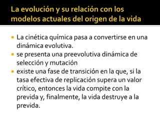 La evolución y su relación con los modelos actuales del origen de la vidaLa cinética química pasa a convertirse en una dinámica evolutiva.se presenta una preevolutiva dinámica de selección y mutaciónexiste una fase de transición en la que, si la tasa efectiva de replicación supera un valor crítico, entonces la vida compite con la previda y, finalmente, la vida destruye a la previda.