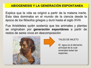 ABIOGENESIS Y LA GENERACIÓN ESPONTANEA

Explica que la vida se originó a partir de la materia inerte.
Esta idea dominaba en el mundo de la ciencia desde la
época de los filósofos griegos y duró hasta el siglo XVIII.
Fue Aristóteles quién sostenía que los animales y plantas
se originaban por generación espontánea a partir de
restos de seres vivos en descomposición

                                       TALES DE MILETO

                                       El agua es el elemento
                                       principal de la cual
                                       emanaba todas las
                                       especies.
 