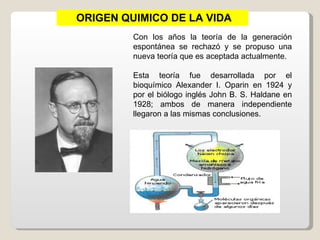 ORIGEN QUIMICO DE LA VIDA
         Con los años la teoría de la generación
         espontánea se rechazó y se propuso una
         nueva teoría que es aceptada actualmente.

         Esta teoría fue desarrollada por el
         bioquímico Alexander I. Oparin en 1924 y
         por el biólogo inglés John B. S. Haldane en
         1928; ambos de manera independiente
         llegaron a las mismas conclusiones.
 
