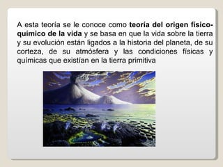 A esta teoría se le conoce como teoría del origen físico-
químico de la vida y se basa en que la vida sobre la tierra
y su evolución están ligados a la historia del planeta, de su
corteza, de su atmósfera y las condiciones físicas y
químicas que existían en la tierra primitiva
 