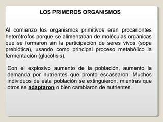 LOS PRIMEROS ORGANISMOS


Al comienzo los organismos primitivos eran procariontes
heterótrofos porque se alimentaban de moléculas orgánicas
que se formaron sin la participación de seres vivos (sopa
prebiótica), usando como principal proceso metabólico la
fermentación (glucólisis).

Con el explosivo aumento de la población, aumento la
demanda por nutrientes que pronto escasearon. Muchos
individuos de esta población se extinguieron, mientras que
otros se adaptaron o bien cambiaron de nutrientes.
 