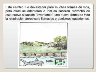 Este cambio fue devastador para muchas formas de vida,
pero otras se adaptaron e incluso sacaron provecho de
esta nueva situación “inventando” una nueva forma de vida
la respiración aeróbica o llamados organismos eucariontes.
 