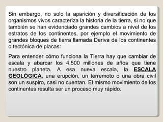 Sin embargo, no solo la aparición y diversificación de los
organismos vivos caracteriza la historia de la tierra, si no que
también se han evidenciado grandes cambios a nivel de los
estratos de los continentes, por ejemplo el movimiento de
grandes bloques de tierra llamada Deriva de los continentes
o tectónica de placas:
Para entender cómo funciona la Tierra hay que cambiar de
escala y abarcar los 4.500 millones de años que tiene
nuestro planeta. A esa nueva escala, la ESCALA
GEOLÓGICA, una erupción, un terremoto o una obra civil
son un suspiro, casi no cuentan. El mismo movimiento de los
continentes resulta ser un proceso muy rápido.
 