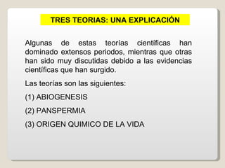TRES TEORIAS: UNA EXPLICACIÓN


Algunas de estas teorías científicas han
dominado extensos periodos, mientras que otras
han sido muy discutidas debido a las evidencias
científicas que han surgido.
Las teorías son las siguientes:
(1) ABIOGENESIS
(2) PANSPERMIA
(3) ORIGEN QUIMICO DE LA VIDA
 