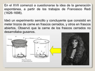 En el XVII comenzó a cuestionarse la idea de la generación
espontánea, a partir de los trabajos de Francesco Redi
(1626-1698).

Ideó un experimento sencillo y concluyente que consistió en
meter trozos de carne en frascos cerrados, y otros en frascos
abiertos, Observó que la carne de los frascos cerrados no
desarrollaba gusanos.
 