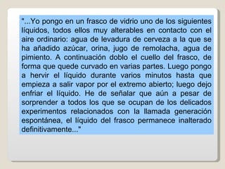 "...Yo pongo en un frasco de vidrio uno de los siguientes
líquidos, todos ellos muy alterables en contacto con el
aire ordinario: agua de levadura de cerveza a la que se
ha añadido azúcar, orina, jugo de remolacha, agua de
pimiento. A continuación doblo el cuello del frasco, de
forma que quede curvado en varias partes. Luego pongo
a hervir el líquido durante varios minutos hasta que
empieza a salir vapor por el extremo abierto; luego dejo
enfriar el líquido. He de señalar que aún a pesar de
sorprender a todos los que se ocupan de los delicados
experimentos relacionados con la llamada generación
espontánea, el líquido del frasco permanece inalterado
definitivamente..."
 