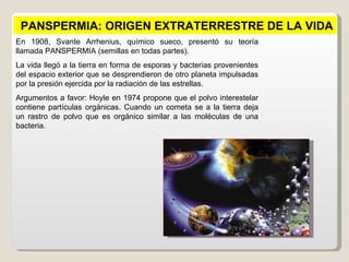 PANSPERMIA: ORIGEN EXTRATERRESTRE DE LA VIDA
En 1908, Svante Arrhenius, químico sueco, presentó su teoría
llamada PANSPERMIA (semillas en todas partes).
La vida llegó a la tierra en forma de esporas y bacterias provenientes
del espacio exterior que se desprendieron de otro planeta impulsadas
por la presión ejercida por la radiación de las estrellas.
Argumentos a favor: Hoyle en 1974 propone que el polvo interestelar
contiene partículas orgánicas. Cuando un cometa se a la tierra deja
un rastro de polvo que es orgánico similar a las moléculas de una
bacteria.
 