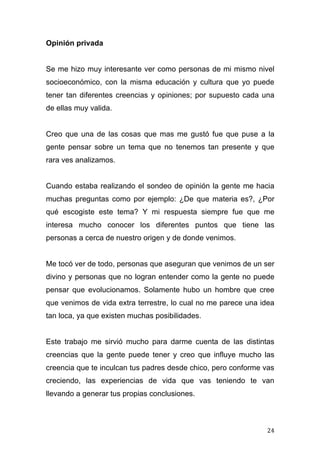 Opinión privada


Se me hizo muy interesante ver como personas de mi mismo nivel
socioeconómico, con la misma educación y cultura que yo puede
tener tan diferentes creencias y opiniones; por supuesto cada una
de ellas muy valida.


Creo que una de las cosas que mas me gustó fue que puse a la
gente pensar sobre un tema que no tenemos tan presente y que
rara ves analizamos.


Cuando estaba realizando el sondeo de opinión la gente me hacia
muchas preguntas como por ejemplo: ¿De que materia es?, ¿Por
qué escogiste este tema? Y mi respuesta siempre fue que me
interesa mucho conocer los diferentes puntos que tiene las
personas a cerca de nuestro origen y de donde venimos.


Me tocó ver de todo, personas que aseguran que venimos de un ser
divino y personas que no logran entender como la gente no puede
pensar que evolucionamos. Solamente hubo un hombre que cree
que venimos de vida extra terrestre, lo cual no me parece una idea
tan loca, ya que existen muchas posibilidades.


Este trabajo me sirvió mucho para darme cuenta de las distintas
creencias que la gente puede tener y creo que influye mucho las
creencia que te inculcan tus padres desde chico, pero conforme vas
creciendo, las experiencias de vida que vas teniendo te van
llevando a generar tus propias conclusiones.



	
                                                             24	
  
 