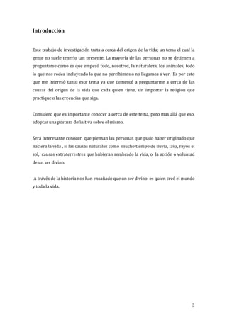 Introducción	
  
	
  
	
  
Este	
  trabajo	
  de	
  investigación	
  trata	
  a	
  cerca	
  del	
  origen	
  de	
  la	
  vida;	
  un	
  tema	
  el	
  cual	
  la	
  
gente	
  no	
  suele	
  tenerlo	
  tan	
  presente.	
  La	
  mayoría	
  de	
  las	
  personas	
  no	
  se	
  detienen	
  a	
  
preguntarse	
  como	
  es	
  que	
  empezó	
  todo,	
  nosotros,	
  la	
  naturaleza,	
  los	
  animales,	
  todo	
  
lo	
  que	
  nos	
  rodea	
  incluyendo	
  lo	
  que	
  no	
  percibimos	
  o	
  no	
  llegamos	
  a	
  ver.	
  	
  Es	
  por	
  esto	
  
que	
   me	
   interesó	
   tanto	
   este	
   tema	
   ya	
   que	
   comencé	
   a	
   preguntarme	
   a	
   cerca	
   de	
   las	
  
causas	
   del	
   origen	
   de	
   la	
   vida	
   que	
   cada	
   quien	
   tiene,	
   sin	
   importar	
   la	
   religión	
   que	
  
practique	
  o	
  las	
  creencias	
  que	
  siga.	
  	
  
	
  
Considero	
  que	
  es	
  importante	
  conocer	
  a	
  cerca	
  de	
  este	
  tema,	
  pero	
  mas	
  allá	
  que	
  eso,	
  
adoptar	
  una	
  postura	
  definitiva	
  sobre	
  el	
  mismo.	
  
	
  	
  
Será	
  interesante	
  conocer	
  	
  que	
  piensan	
  las	
  personas	
  que	
  pudo	
  haber	
  originado	
  que	
  
naciera	
  la	
  vida	
  ,	
  si	
  las	
  causas	
  naturales	
  como	
  	
  mucho	
  tiempo	
  de	
  lluvia,	
  lava,	
  rayos	
  el	
  
sol,	
  	
  causas	
  extraterrestres	
  que	
  hubieran	
  sembrado	
  la	
  vida,	
  o	
  	
  la	
  acción	
  o	
  voluntad	
  
de	
  un	
  ser	
  divino.	
  
	
  
	
  A	
  través	
  de	
  la	
  historia	
  nos	
  han	
  ensañado	
  que	
  un	
  ser	
  divino	
  	
  es	
  quien	
  creó	
  el	
  mundo	
  
y	
  toda	
  la	
  vida.	
  
	
  
	
  
	
  
	
  
	
  
	
  
	
  
	
  
	
  
	
  
	
  
	
  
	
  
	
  
	
  
	
  
	
  
	
  


	
                                                                                                                                       3	
  
 