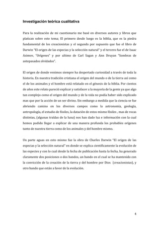 Investigación teórica cualitativa
	
  	
  
	
  
Para	
   la	
   realización	
   de	
   mi	
   cuestionario	
   me	
   basé	
   en	
   diversos	
   autores	
   y	
   libros	
   que	
  
platican	
   sobre	
   este	
   tema;	
   El	
   primero	
   desde	
   luego	
   es	
   la	
   biblia,	
   que	
   es	
   la	
   piedra	
  
fundamental	
   de	
   los	
   creacionistas	
   y	
   el	
   segundo	
   por	
   supuesto	
   que	
   fue	
   el	
   libro	
   de	
  
Darwin	
   “El	
   origen	
   de	
   las	
   especias	
   y	
   la	
   selección	
   natural”	
   y	
   el	
   tercero	
   fue	
   el	
   de	
   Isaac	
  
Asimov,	
   “Orígenes”	
   y	
   por	
   ultimo	
   de	
   Carl	
   Sagan	
   y	
   Ann	
   Druyan	
   “Sombras	
   de	
  
antepasados	
  olvidados”.	
  	
  
	
  
El	
  origen	
  de	
  donde	
  venimos	
  siempre	
  ha	
  despertado	
  curiosidad	
  a	
  través	
  de	
  toda	
  la	
  
historia.	
  En	
  nuestra	
  tradición	
  cristiana	
  el	
  origen	
  del	
  mundo	
  o	
  de	
  la	
  tierra	
  así	
  como	
  
el	
  de	
  los	
  animales	
  y	
  el	
  hombre	
  está	
  relatado	
  en	
  el	
  génesis	
  de	
  la	
  biblia.	
  Por	
  cientos	
  
de	
  años	
  este	
  relato	
  pareció	
  explicar	
  y	
  satisfacer	
  a	
  la	
  mayoría	
  de	
  la	
  gente	
  ya	
  que	
  algo	
  
tan	
   complejo	
   como	
   el	
   origen	
   del	
   mundo	
   y	
   de	
   la	
   vida	
   no	
   podía	
   haber	
   sido	
   explicado	
  
mas	
   que	
   por	
   la	
   acción	
   de	
   un	
   ser	
   divino.	
   Sin	
   embargo	
   a	
   medida	
   que	
   la	
   ciencia	
   se	
   fue	
  
abriendo	
   camino	
   en	
   los	
   diversos	
   campos	
   como	
   la	
   astronomía,	
   geología,	
  
antropología,	
  el	
  estudio	
  de	
  fósiles,	
  la	
  datación	
  de	
  estos	
  mismo	
  fósiles	
  ,	
  mas	
  de	
  rocas	
  
distintas,	
   (algunas	
   traídas	
   de	
   la	
   luna)	
   nos	
   han	
   dado	
   luz	
   e	
   información	
   con	
   la	
   cual	
  
hemos	
   podido	
   llegar	
   a	
   explicar	
   de	
   una	
   manera	
   profunda	
   los	
   probables	
   orígenes	
  
tanto	
  de	
  nuestra	
  tierra	
  como	
  de	
  los	
  animales	
  y	
  del	
  hombre	
  mismo.	
  	
  
	
  
Un	
   parte	
   aguas	
   en	
   esto	
   mismo	
   fue	
   la	
   obra	
   de	
   Charles	
   Darwin	
   “El	
   origen	
   de	
   las	
  
especias	
  y	
  la	
  selección	
  natural”	
  en	
  donde	
  se	
  explica	
  científicamente	
  la	
  evolución	
  de	
  
las	
   especies	
   y	
   con	
   lo	
   cual	
   desde	
   la	
   fecha	
   de	
   publicación	
   hasta	
   la	
   fecha,	
  ha	
   generado	
  
claramente	
  dos	
  posiciones	
  o	
  dos	
  bandos,	
  un	
  bando	
  en	
  el	
  cual	
  se	
  ha	
  mantenido	
  con	
  
la	
  convicción	
  de	
  la	
  creación	
  de	
  la	
  tierra	
  y	
  del	
  hombre	
  por	
  Dios	
  	
  (creacionistas),	
  y	
  
otro	
  bando	
  que	
  están	
  a	
  favor	
  de	
  la	
  evolución.	
  	
  
	
  
	
  
	
  
	
  
	
  
	
  
	
  
	
  
	
  


	
                                                                                                                                                    4	
  
 