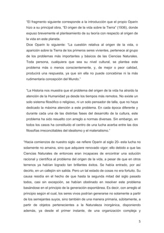 “El fragmento siguiente corresponde a la introducción que el propio Oparin
       hizo a su principal obra, “El origen de la vida sobre la Tierra” (1936), donde
       expuso brevemente el planteamiento de su teoría con respecto al origen de
       la vida en este planeta.
       Dice Oparin lo siguiente: “La cuestión relativa al origen de la vida, o
       aparición sobre la Tierra de los primeros seres vivientes, pertenece al grupo
       de los problemas más importantes y básicos de las Ciencias Naturales.
       Toda persona, cualquiera que sea su nivel cultural, se plantea este
       problema más o menos conscientemente, y, de mejor o peor calidad,
       producirá una respuesta, ya que sin ella no puede concebirse ni la más
       rudimentaria concepción del Mundo.”


       “La Historia nos muestra que el problema del origen de la vida ha atraído la
       atención de la Humanidad ya desde los tiempos más remotos. No existe un
       solo sistema filosófico o religioso, ni un solo pensador de talla, que no haya
       dedicado la máxima atención a este problema. En cada época diferente y
       durante cada una de las distintas fases del desarrollo de la cultura, este
       problema ha sido resuelto con arreglo a normas diversas. Sin embargo, en
       todos los casos ha constituido el centro de una lucha acerba entre las dos
       filosofías irreconciliables del idealismo y el materialismo.”


“Hacia comienzos de nuestro siglo -se refiere Oparin al siglo 20- esta lucha no
solamente no amaina, sino que adquiere renovado vigor; ello debido a que las
Ciencias Naturales de entonces eran incapaces de encontrar una solución
racional y científica al problema del origen de la vida, a pesar de que en otros
terrenos ya habían logrado tan brillantes éxitos. Se había entrado, por así
decirlo, en un callejón sin salida. Pero un tal estado de cosas no era fortuito. Su
causa residía en el hecho de que hasta la segunda mitad del siglo pasado
todos, casi sin excepción, se habían obstinado en resolver este problema
basándose en el principio de la generación espontánea. Es decir, con arreglo al
principio según el cual, los seres vivos podrían generarse no solamente a partir
de los semejantes suyos, sino también de una manera primaria, súbitamente, a
partir de objetos pertenecientes a la Naturaleza inorgánica, disponiendo
además, ya desde el primer instante, de una organización compleja y


	
                                                                                      5	
  
 