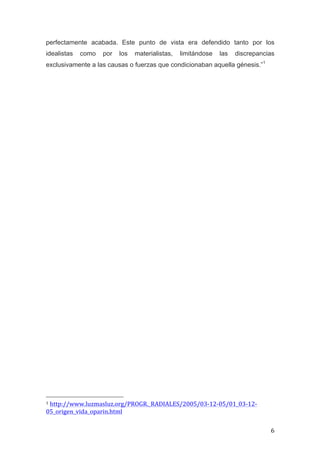 perfectamente acabada. Este punto de vista era defendido tanto por los
idealistas                          como                    por              los              materialistas,                                  limitándose                               las             discrepancias
exclusivamente a las causas o fuerzas que condicionaban aquella génesis.”1
	
  
	
  
	
  
	
  
	
  
	
  
	
  
	
  
	
  
	
  
	
  
	
  
	
  
	
  
	
  
	
  
	
  
	
  
	
  
	
  
	
  
	
  
	
  
	
  
	
  
	
  
	
  
	
  
	
  
	
  
	
  
	
  
	
  
	
  
	
  
	
  
	
  
	
  
	
  
	
  
	
  
	
  
	
  	
  	
  	
  	
  	
  	
  	
  	
  	
  	
  	
  	
  	
  	
  	
  	
  	
  	
  	
  	
  	
  	
  	
  	
  	
  	
  	
  	
  	
  	
  	
  	
  	
  	
  	
  	
  	
  	
  	
  	
  	
  	
  	
  	
  	
  	
  	
  	
  	
  	
  	
  	
  	
  	
  	
  
1	
  http://www.luzmasluz.org/PROGR._RADIALES/2005/03-­‐12-­‐05/01_03-­‐12-­‐

05_origen_vida_oparin.html	
  	
  

	
                                                                                                                                                                                                                                 6	
  
 