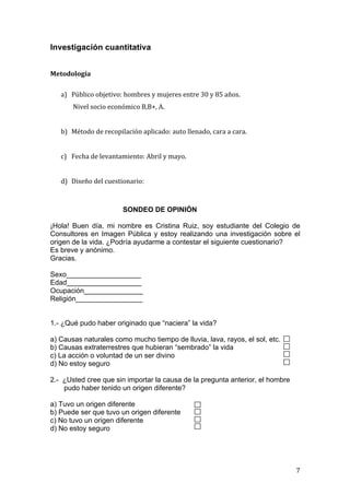 Investigación cuantitativa

	
  
Metodología	
  
	
  
       a) Público	
  objetivo:	
  hombres	
  y	
  mujeres	
  entre	
  30	
  y	
  85	
  años.	
  
            	
  Nivel	
  socio	
  económico	
  B,B+,	
  A.	
  	
  
	
  
       b) Método	
  de	
  recopilación	
  aplicado:	
  auto	
  llenado,	
  cara	
  a	
  cara.	
  	
  
	
  
       c) Fecha	
  de	
  levantamiento:	
  Abril	
  y	
  mayo.	
  
	
  
       d) Diseño	
  del	
  cuestionario:	
  	
  



                                        SONDEO DE OPINIÓN

¡Hola! Buen día, mi nombre es Cristina Ruiz, soy estudiante del Colegio de
Consultores en Imagen Pública y estoy realizando una investigación sobre el
origen de la vida. ¿Podría ayudarme a contestar el siguiente cuestionario?
Es breve y anónimo.
Gracias.

Sexo___________________
Edad___________________
Ocupación_______________
Religión_________________


1.- ¿Qué pudo haber originado que “naciera” la vida?

a) Causas naturales como mucho tiempo de lluvia, lava, rayos, el sol, etc.
b) Causas extraterrestres que hubieran “sembrado” la vida
c) La acción o voluntad de un ser divino
d) No estoy seguro

2.- ¿Usted cree que sin importar la causa de la pregunta anterior, el hombre
    pudo haber tenido un origen diferente?

a) Tuvo un origen diferente
b) Puede ser que tuvo un origen diferente
c) No tuvo un origen diferente
d) No estoy seguro




	
                                                                                                      7	
  
 