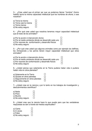 3.- ¿Cree usted que el primer ser que ya podemos llamar “hombre” (homo
habilis) tenía la misma capacidad intelectual que los hombres de ahora, o sea
nosotros?

a) Tenía la misma
b) Tenía casi la misma
c) Tenía menos
d) No estoy seguro

4.- ¿Por qué cree usted que nosotros tenemos mayor capacidad intelectual
que el resto de los animales?

a) Por la acción ó intervención divina
b) Por el medio ambiente dónde se desarrolló cada uno
c) Por razones de conformación y desarrollo físicos
d) No estoy seguro

5.- ¿Por qué cree usted que algunos animales como por ejemplo los delfines,
los chimpancés y los perros tienen mayor capacidad intelectual que otros
animales?

a) Por la acción o intervención divina
b) Por el medio ambiente dónde se desarrolló cada uno
c) Por razones de conformación y desarrollo físicos
d) No estoy seguro

6.- ¿Usted piensa que solamente en la Tierra pudiera haber vida ó pudiera
haber vida en otros planetas?

a) Solamente en la Tierra
b) Quizás en otros planetas
c) Seguramente en otros planetas
d) No estoy seguro

7.- ¿Usted cree en la ciencia y por lo tanto en los trabajos de investigación y
descubrimientos científicos?

a) Nada
b) Poco
c) Mucho
d) No estoy seguro

8.- ¿Usted cree que la ciencia hace lo que puede pero que las verdaderas
respuestas se dan a través de medios espirituales?

a) Cierto
b) A veces
c) Falso
d) No estoy seguro



	
                                                                           8	
  
 