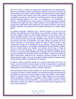 10
Del mismo modo, y a través de traducciones frecuentemente muy tergiversadas,
llegaron a los pueblos europeos las obras de Aristóteles. Al principio su doctrina se
estimó peligrosa, pero luego, cuando la Iglesia se dio cuenta de que podía utilizarla
con gran provecho para muchos de sus fines, entronizó a Aristóteles elevándolo a
la categoría de “precursor de Cristo en los problemas de las ciencias naturales”. Y
según la acertada expresión de Lenin, “la escolástica y el clericalismo no
tomaron de Aristóteles lo vivo, sino lo muerto”(1). Por lo que respecta en particular
al problema del origen de la vida, se había expandido muy ampliamente la teoría de
la generación espontánea de los organismos, cuya esencia consistía, a juicio de los
teólogos cristianos, en la vivificación de la materia inanimada por el “eterno espíritu
divino”.
En calidad de ejemplo, podríamos citar a Tomás de Aquino, por ser uno de los
teólogos más afamados de la Edad Media, cuyas doctrinas continúan siendo hoy
día, para la Iglesia católica, la única filosofía verdadera. En sus obras, Tomás de
Aquino manifiesta que los seres vivos aparecen al ser animada la materia inerte.
Así se originan de modo muy particular, al pudrirse el lodo marino y la tierra abonada
con estiércol, las ranas, las serpientes y los peces. Incluso los gusanos que en el
infierno martirizan a los pecadores, surgen allí según Tomás de Aquino, como
consecuencia natural de la putrefacción de los pecados. Tomás de Aquino fue
siempre un gran defensor y un constante propagandista de la demonología militante.
Para él, el diablo existe en la realidad y es, además, jefe de todo un tropel de
demonios. Por esos aseguraba que la aparición de parásitos malignos para el
hombre, no sólo puede surgir obedeciendo a la voluntad divina, sino también por las
argucias del diablo y de las fuerzas del mal a él sometidas. La expresión práctica de
estas concepciones proviene de los numerosos procesos incoados en la Edad
Media contra las “brujas”, a las que se acusaba de lanzar contra los campos ratones
y otros animales dañinos que destruían las cosechas.
La Iglesia cristiana occidental adoptó de la doctrina reaccionaria de Tomás de
Aquino, hasta convertirla en severo dogma, la teoría de la generación espontánea
y repentina de los organismos, según la cual los seres vivos se originarían de la
materia inerte, al ser animada ésta por un principio espiritual.
Este era también el punto de vista sostenido por el que fue obispo de Rostov y vivió
en tiempos de Pedro I; también sostenían en sus obras el principio de la generación
espontánea de manera por demás bastante curiosa para nuestras ideas actuales.
Según él, durante el diluvio universal, Noé no había acogido en su arca ratones,
sapos, escorpiones, cucarachas ni mosquitos, es decir, ninguno de esos animales
que “nacen del cieno y de la podredumbre... y que se engendran en el rocío”. Todos
estos seres murieron con el diluvio y “después del diluvio renacen engendrados de
esas mismas sustancias”.
 