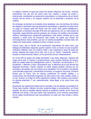 11
La religión cristiana al igual que todas las demás religiones del mundo, continúa
sosteniendo hoy día que los seres vivos han surgido y surgen de pronto y
enteramente constituidos por generación espontánea, a consecuencia de un hecho
creador del ser divino y sin ninguna relación con el desarrollo o evolución de la
materia.
Sin embargo, al ahondar en el estudio de la naturaleza viva, los hombres de ciencia
han llegado a demostrar que esa generación espontánea y repentina de seres vivos
no surge en ninguna parte del mundo que nos rodea. Esto quedó establecido y
demostrado a mediados del siglo XVII para los organismos con un cierto grado de
desarrollo, especialmente para los gusanos, los insectos, los reptiles y los animales
anfibios. Investigaciones posteriores patentizaron este aserto, también por lo que
respecta a seres vivos de formación más simple; de suerte que incluso los
microorganismos más sencillos, que aun no siendo perceptibles a simple vista, nos
rodean por todas partes, poblando la tierra, el agua y el aire.
Vemos, pues, que el “hecho” de la generación espontánea de seres vivos, que
teólogos de diferentes religiones querían explicar como un hecho en que el espíritu
vivificador infiltraba vida a la materia inerte y que implicaba la base de todas las
teorías religiosa del origen de la vida, vino a ser un “hecho” inexistente, ilusorio,
basado en observaciones falsas y en la ignorancia de sus interpretadores.
En el silo XIX se aplicó otro golpe demoledor a las ideas religiosas, respecto del
origen de la vida. C. Darwin y, posteriormente, otros muchos hombres de ciencia,
entre los cuales están los investigadores rusos K. Timiriázev, los hermanos A. Y V.
Kovalevski, I. Mécnikiv y otros, demostraron que, a diferencia de lo que afirman las
Sagradas Escrituras, nuestro planeta no había estado poblado siempre por los
animales y las plantas que nos rodean en la actualidad. Por el contrario, las plantas
y los animales superiores, comprendido el hombre, no surgieron de pronto, al mismo
tiempo que la Tierra, sino en épocas posteriores de nuestro plantea y a
consecuencia del desarrollo progresivo de otros seres vivos más simples. Estos, a
su vez, tuvieron su origen en otros organismos todavía más simples y que vivieron
en épocas anteriores. Y así, sucesivamente, hasta llegar a los seres vivos más
sencillos.
Estudiando los organismos fósiles de los animales y de las plantas que poblaron la
Tierra hace muchos millones de años, podemos llegar a convencernos, en forma
tangible, de que en aquellas lejanas épocas la población viviente de la Tierra era
diferente a la actual, y de que cuanto más avanzamos en la inmensa profundidad
de los siglos comprobamos que esa población es cada vez más simple y menos
variada.
 